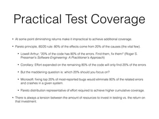Practical Test Coverage
• At some point diminishing returns make it impractical to achieve additional coverage.
• Pareto principle, 80/20 rule: 80% of the effects come from 20% of the causes (the vital few).
• Lowell Arthur: "20% of the code has 80% of the errors. Find them, ﬁx them!" (Roger S.
Pressman's Software Engineering: A Practitioner's Approach)
• Corollary: Effort expended on the remaining 80% of the code will only ﬁnd 20% of the errors
• But the maddening question is: which 20% should you focus on?
• Microsoft: ﬁxing top 20% of most-reported bugs would eliminate 80% of the related errors
and crashes in a given system.
• Pareto distribution representative of effort required to achieve higher cumulative coverage.
• There is always a tension between the amount of resources to invest in testing vs. the return on
that investment.
 
