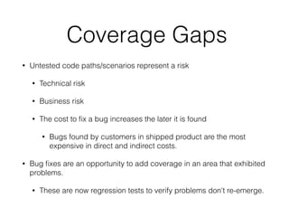 Coverage Gaps
• Untested code paths/scenarios represent a risk
• Technical risk
• Business risk
• The cost to ﬁx a bug increases the later it is found
• Bugs found by customers in shipped product are the most
expensive in direct and indirect costs.
• Bug ﬁxes are an opportunity to add coverage in an area that exhibited
problems.
• These are now regression tests to verify problems don't re-emerge.
 