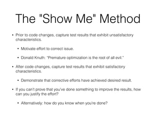 The "Show Me" Method
• Prior to code changes, capture test results that exhibit unsatisfactory
characteristics.
• Motivate effort to correct issue.
• Donald Knuth: “Premature optimization is the root of all evil.”
• After code changes, capture test results that exhibit satisfactory
characteristics.
• Demonstrate that corrective efforts have achieved desired result.
• If you can't prove that you've done something to improve the results, how
can you justify the effort?
• Alternatively: how do you know when you're done?
 