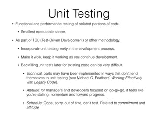 Unit Testing
• Functional and performance testing of isolated portions of code.
• Smallest executable scope.
• As part of TDD (Test-Driven Development) or other methodology.
• Incorporate unit testing early in the development process.
• Make it work, keep it working as you continue development.
• Backﬁlling unit tests later for existing code can be very difﬁcult.
• Technical: parts may have been implemented in ways that don’t lend
themselves to unit testing (see Michael C. Feathers’ Working Effectively
with Legacy Code).
• Attitude: for managers and developers focused on go-go-go, it feels like
you’re stalling momentum and forward progress.
• Schedule: Oops, sorry, out of time, can’t test. Related to commitment and
attitude.
 