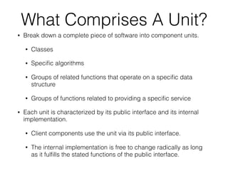 What Comprises A Unit?
• Break down a complete piece of software into component units.
• Classes
• Speciﬁc algorithms
• Groups of related functions that operate on a speciﬁc data
structure
• Groups of functions related to providing a speciﬁc service
• Each unit is characterized by its public interface and its internal
implementation.
• Client components use the unit via its public interface.
• The internal implementation is free to change radically as long
as it fulﬁlls the stated functions of the public interface.
 