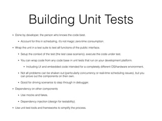 Building Unit Tests
• Done by developer, the person who knows the code best.
• Account for this in scheduling, it’s not magic zero-time consumption.
• Wrap the unit in a test suite to test all functions of the public interface.
• Setup the context of the test (the test case scenario), execute the code under test.
• You can wrap code from any code base in unit tests that run on your development platform.
• Including UI and embedded code intended for a completely different OS/hardware environment.
• Not all problems can be shaken out (particularly concurrency or real-time scheduling issues), but you
can prove out the components on their own.
• Good for driving scenarios to step through in debugger.
• Dependency on other components
• Use mocks and fakes.
• Dependency injection (design for testability).
• Use unit test tools and frameworks to simplify the process.
 