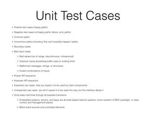 Unit Test Cases
• Positive test cases (happy paths)
• Negative test cases (unhappy paths: failure, error paths)
• Common paths
• Uncommon paths (including "this can't possibly happen" paths)
• Boundary cases
• Bad input cases
• Bad values (out of range, discontinuous, nonsensical)
• Oversize inputs exceeding buffer sizes or scaling limits
• Malformed messages, strings, or structures
• Invalid combinations of inputs
• Proper API sequence
• Improper API sequence
• Expected use cases: how you expect it to be used by client components
• Unexpected use cases: you don't expect it to be used this way, but the interface allows it
• Drive state machines through all possible transitions
• Embedded systems, servers, and apps are all state-based reactive systems, some variation of MVC paradigm, or data,
control, and management planes.
• Mock event sources and controlled elements
 