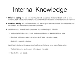Internal Knowledge
• White box testing: you can see into the unit, with awareness of internal details such as code
branches, FSM states and transitions. You can test to see that each branch/transition is exercised.
• Black box testing: you can’t see into the unit, it’s an opaque black monolith. You can test to see
that it meets requirements and intended behaviors.
• Be careful about allowing tests to have too much knowledge of internals.
• Avoid special functions or public data that allow tests to peer into internal data.
• Results in brittle test cases that require work when internals change.
• Stick with the public interface.
• It's still worth instrumenting your code to allow monitoring at some level of abstraction.
• That just becomes another part of the public interface.
• Can itself be unit tested.
 