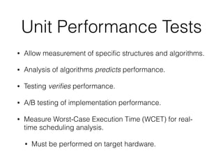 Unit Performance Tests
• Allow measurement of speciﬁc structures and algorithms.
• Analysis of algorithms predicts performance.
• Testing veriﬁes performance.
• A/B testing of implementation performance.
• Measure Worst-Case Execution Time (WCET) for real-
time scheduling analysis.
• Must be performed on target hardware.
 