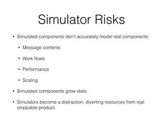 Simulator Risks
• Simulated components don't accurately model real components:
• Message contents
• Work ﬂows
• Performance
• Scaling
• Simulated components grow stale.
• Simulators become a distraction, diverting resources from real
shippable product.
 