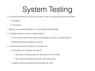System Testing
• Functional, performance, load, endurance, stress, security testing of entire system.
• Full stack
• End-to-end
• May be a fully-featured system, or only partially implemented.
• Acceptance test is a form of system testing.
• Is the current state of the system acceptable to ship as a usable version?
• Multidimensional acceptance criteria.
• Using real components, judicious simulator use.
• Simulators can invalidate test results.
• No matter how good they are, they aren’t the real thing.
• You’ll need to repeat testing with real components.
• Augment real components with simulators for load.
 
