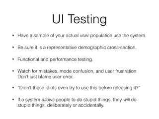 UI Testing
• Have a sample of your actual user population use the system.
• Be sure it is a representative demographic cross-section.
• Functional and performance testing.
• Watch for mistakes, mode confusion, and user frustration.
Don’t just blame user error.
• “Didn’t these idiots even try to use this before releasing it?”
• If a system allows people to do stupid things, they will do
stupid things, deliberately or accidentally.
 