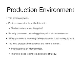Production Environment
• The company jewels.
• Portions connected to public Internet.
• The barbarians are at the gates!
• Security paramount, including privacy of customer resources.
• Safety paramount, including safe operation of customer equipment.
• You must protect it from external and internal threats.
• Poor quality is an internal threat.
• Therefore good testing is a defensive strategy.
 