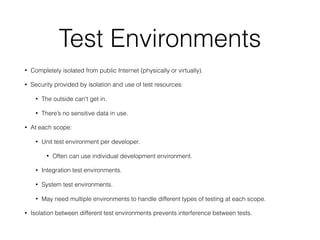 Test Environments
• Completely isolated from public Internet (physically or virtually).
• Security provided by isolation and use of test resources:
• The outside can't get in.
• There’s no sensitive data in use.
• At each scope:
• Unit test environment per developer.
• Often can use individual development environment.
• Integration test environments.
• System test environments.
• May need multiple environments to handle different types of testing at each scope.
• Isolation between different test environments prevents interference between tests.
 