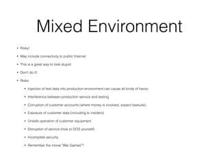 Mixed Environment
• Risky!
• May include connectivity to public Internet
• This is a great way to look stupid
• Don't do it!
• Risks
• Injection of test data into production environment can cause all kinds of havoc
• Interference between production service and testing
• Corruption of customer accounts (where money is involved, expect lawsuits)
• Exposure of customer data (including to insiders)
• Unsafe operation of customer equipment
• Disruption of service (how to DOS yourself)
• Incomplete security
• Remember the movie "War Games"?
 
