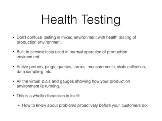 Health Testing
• Don’t confuse testing in mixed environment with health testing of
production environment.
• Built-in service tests used in normal operation of production
environment.
• Active probes, pings, queries, traces, measurements, stats collection,
data sampling, etc.
• All the virtual dials and gauges showing how your production
environment is running.
• This is a whole discussion in itself:
• How to know about problems proactively before your customers do.
 
