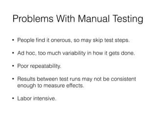 Problems With Manual Testing
• People ﬁnd it onerous, so may skip test steps.
• Ad hoc, too much variability in how it gets done.
• Poor repeatability.
• Results between test runs may not be consistent
enough to measure effects.
• Labor intensive.
 