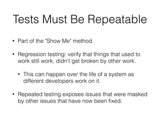 Tests Must Be Repeatable
• Part of the "Show Me" method.
• Regression testing: verify that things that used to
work still work, didn't get broken by other work.
• This can happen over the life of a system as
different developers work on it.
• Repeated testing exposes issues that were masked
by other issues that have now been ﬁxed.
 