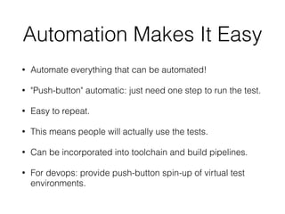 Automation Makes It Easy
• Automate everything that can be automated!
• "Push-button" automatic: just need one step to run the test.
• Easy to repeat.
• This means people will actually use the tests.
• Can be incorporated into toolchain and build pipelines.
• For devops: provide push-button spin-up of virtual test
environments.
 