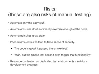 Risks
(these are also risks of manual testing)
• Automate only the easy stuff.
• Automated suites don't sufﬁciently exercise enough of the code.
• Automated suites grow stale.
• Poor automated suites lead to false sense of security.
• "The code is good, it passed the smoke test."
• "Yeah, but the smoke test doesn't even trigger that functionality."
• Resource contention on dedicated test environments can block
development progress.
 