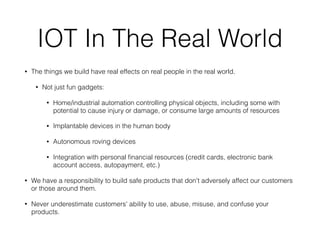 IOT In The Real World
• The things we build have real effects on real people in the real world.
• Not just fun gadgets:
• Home/industrial automation controlling physical objects, including some with
potential to cause injury or damage, or consume large amounts of resources
• Implantable devices in the human body
• Autonomous roving devices
• Integration with personal ﬁnancial resources (credit cards, electronic bank
account access, autopayment, etc.)
• We have a responsibility to build safe products that don't adversely affect our customers
or those around them.
• Never underestimate customers' ability to use, abuse, misuse, and confuse your
products.
 