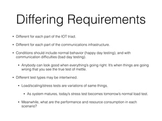 Differing Requirements
• Different for each part of the IOT triad.
• Different for each part of the communications infrastructure.
• Conditions should include normal behavior (happy day testing), and with
communication difﬁculties (bad day testing).
• Anybody can look good when everything’s going right. It’s when things are going
wrong that you see the true test of mettle.
• Different test types may be intertwined.
• Load/scaling/stress tests are variations of same things.
• As system matures, today’s stress test becomes tomorrow’s normal load test.
• Meanwhile, what are the performance and resource consumption in each
scenario?
 