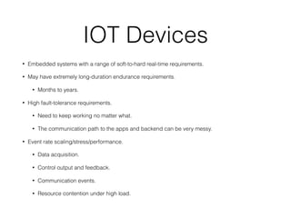 IOT Devices
• Embedded systems with a range of soft-to-hard real-time requirements.
• May have extremely long-duration endurance requirements.
• Months to years.
• High fault-tolerance requirements.
• Need to keep working no matter what.
• The communication path to the apps and backend can be very messy.
• Event rate scaling/stress/performance.
• Data acquisition.
• Control output and feedback.
• Communication events.
• Resource contention under high load.
 