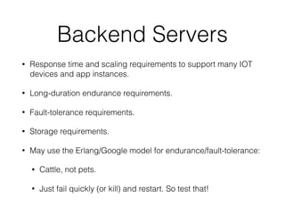 Backend Servers
• Response time and scaling requirements to support many IOT
devices and app instances.
• Long-duration endurance requirements.
• Fault-tolerance requirements.
• Storage requirements.
• May use the Erlang/Google model for endurance/fault-tolerance:
• Cattle, not pets.
• Just fail quickly (or kill) and restart. So test that!
 