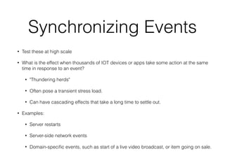 Synchronizing Events
• Test these at high scale
• What is the effect when thousands of IOT devices or apps take some action at the same
time in response to an event?
• "Thundering herds"
• Often pose a transient stress load.
• Can have cascading effects that take a long time to settle out.
• Examples:
• Server restarts
• Server-side network events
• Domain-speciﬁc events, such as start of a live video broadcast, or item going on sale.
 