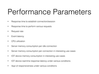 Performance Parameters
• Response time to establish connection/session
• Response time to perform various requests
• Request rate
• Event latency
• CPU utilization
• Server memory consumption per idle connection
• Server memory consumption per connection in interesting use cases
• IOT device memory consumption in interesting use cases
• IOT device real-time response latency under various conditions
• App UI responsiveness under various conditions
 