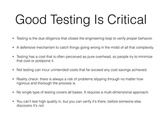 Good Testing Is Critical
• Testing is the due diligence that closes the engineering loop to verify proper behavior.
• A defensive mechanism to catch things going wrong in the midst of all that complexity.
• Testing has a cost that is often perceived as pure overhead, so people try to minimize
that cost or postpone it.
• Not testing can incur unintended costs that far exceed any cost savings achieved.
• Reality check: there is always a risk of problems slipping through no matter how
rigorous and thorough the process is.
• No single type of testing covers all bases. It requires a multi-dimensional approach.
• You can't test high quality in, but you can verify it's there, before someone else
discovers it's not.
 