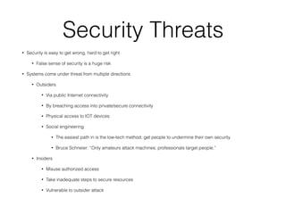 Security Threats
• Security is easy to get wrong, hard to get right
• False sense of security is a huge risk
• Systems come under threat from multiple directions
• Outsiders
• Via public Internet connectivity
• By breaching access into private/secure connectivity
• Physical access to IOT devices
• Social engineering
• The easiest path in is the low-tech method: get people to undermine their own security.
• Bruce Schneier: “Only amateurs attack machines; professionals target people.”
• Insiders
• Misuse authorized access
• Take inadequate steps to secure resources
• Vulnerable to outsider attack
 