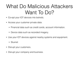 What Do Malicious Attackers
Want To Do?
• Co-opt your IOT devices into botnets.
• Access your customer private data:
• Financial data such as credit cards, account information.
• Device data such as recorded imagery.
• Use your IOT devices against nearby systems and equipment.
• Stuxnet
• Disrupt your customers.
• Disrupt your company and business.
 