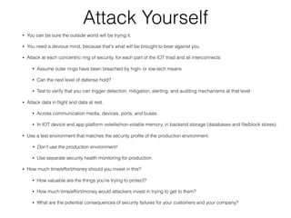 Attack Yourself
• You can be sure the outside world will be trying it.
• You need a devious mind, because that's what will be brought to bear against you.
• Attack at each concentric ring of security, for each part of the IOT triad and all interconnects
• Assume outer rings have been breached by high- or low-tech means
• Can the next level of defense hold?
• Test to verify that you can trigger detection, mitigation, alerting, and auditing mechanisms at that level.
• Attack data in ﬂight and data at rest.
• Across communication media, devices, ports, and buses.
• In IOT device and app platform volatile/non-volatile memory, in backend storage (databases and ﬁle/block stores).
• Use a test environment that matches the security proﬁle of the production environment.
• Don’t use the production environment!
• Use separate security health monitoring for production.
• How much time/effort/money should you invest in this?
• How valuable are the things you're trying to protect?
• How much time/effort/money would attackers invest in trying to get to them?
• What are the potential consequences of security failures for your customers and your company?
 
