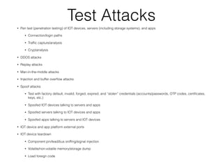 Test Attacks
• Pen test (penetration testing) of IOT devices, servers (including storage systems), and apps
• Connection/login paths
• Trafﬁc capture/analysis
• Cryptanalysis
• DDOS attacks
• Replay attacks
• Man-in-the-middle attacks
• Injection and buffer overﬂow attacks
• Spoof attacks
• Test with factory default, invalid, forged, expired, and “stolen” credentials (accounts/passwords, OTP codes, certiﬁcates,
keys, etc.)
• Spoofed IOT devices talking to servers and apps
• Spoofed servers talking to IOT devices and apps
• Spoofed apps talking to servers and IOT devices
• IOT device and app platform external ports
• IOT device teardown
• Component pin/lead/bus snifﬁng/signal injection
• Volatile/non-volatile memory/storage dump
• Load foreign code
 
