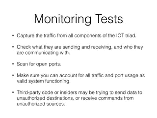 Monitoring Tests
• Capture the trafﬁc from all components of the IOT triad.
• Check what they are sending and receiving, and who they
are communicating with.
• Scan for open ports.
• Make sure you can account for all trafﬁc and port usage as
valid system functioning.
• Third-party code or insiders may be trying to send data to
unauthorized destinations, or receive commands from
unauthorized sources.
 
