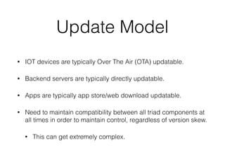 Update Model
• IOT devices are typically Over The Air (OTA) updatable.
• Backend servers are typically directly updatable.
• Apps are typically app store/web download updatable.
• Need to maintain compatibility between all triad components at
all times in order to maintain control, regardless of version skew.
• This can get extremely complex.
 