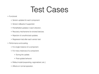 Test Cases
• Functional:
• Version updates for each component.
• Version rollbacks if supported.
• Partial/failed updates in each direction.
• Recovery mechanisms for bricked devices.
• Rejection of unauthorized updates.
• Regression test after each version test.
• Performance and scaling:
• For single instance of a component.
• For many instances of a component.
• During the update.
• Post-update behavior.
• Rollout model (expanding, regionalized, etc.)
• Affects on normal operation.
 