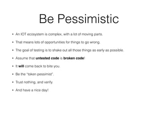 Be Pessimistic
• An IOT ecosystem is complex, with a lot of moving parts.
• That means lots of opportunities for things to go wrong.
• The goal of testing is to shake out all those things as early as possible.
• Assume that untested code is broken code!
• It will come back to bite you.
• Be the “token pessimist”.
• Trust nothing, and verify.
• And have a nice day!
 