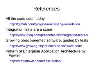 References All the code seen today http://github.com/giorgiosironi/testing-in-isolation Integration tests are a scam  http://www.infoq.com/presentations/integration-tests-scam Growing object-oriented software, guided by tests http://www.growing-object-oriented-software.com/ Pattern of Enterprise Application Architecture by Fowler http://martinfowler.com/eaaCatalog/ Hexagonal architecture http://alistair.cockburn.us/Hexagonal+architecture 