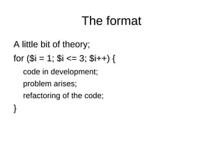 The format A little bit of theory; for ($i = 1; $i <= 3; $i++) { code in development; problem arises; refactoring of the code; } 