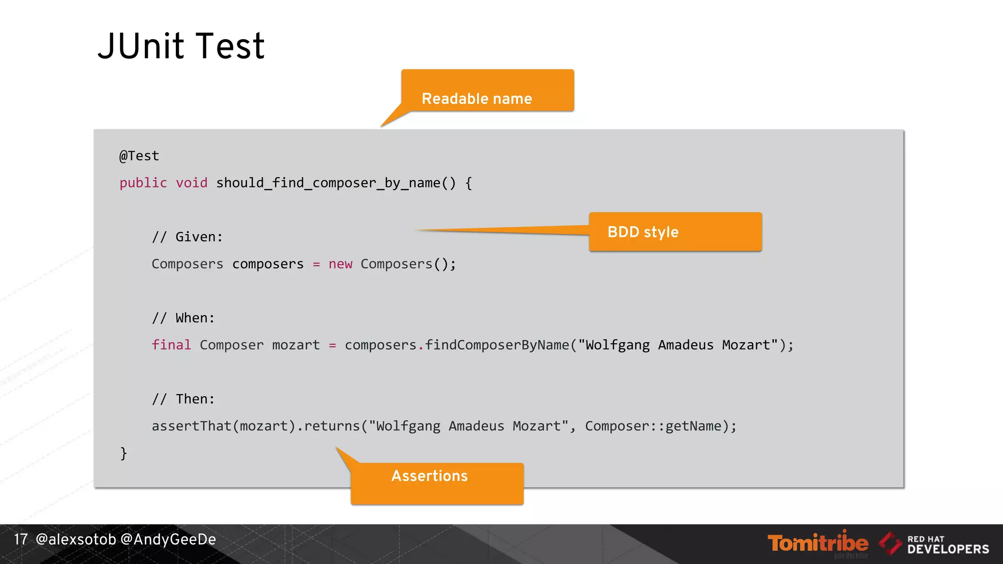 @alexsotob @AndyGeeDe
JUnit Test
@Test
public void should_find_composer_by_name() {
// Given:
Composers composers = new Composers();
// When:
final Composer mozart = composers.findComposerByName("Wolfgang Amadeus Mozart");
// Then:
assertThat(mozart).returns("Wolfgang Amadeus Mozart", Composer::getName);
}
17
Readable name
BDD style
Assertions
 