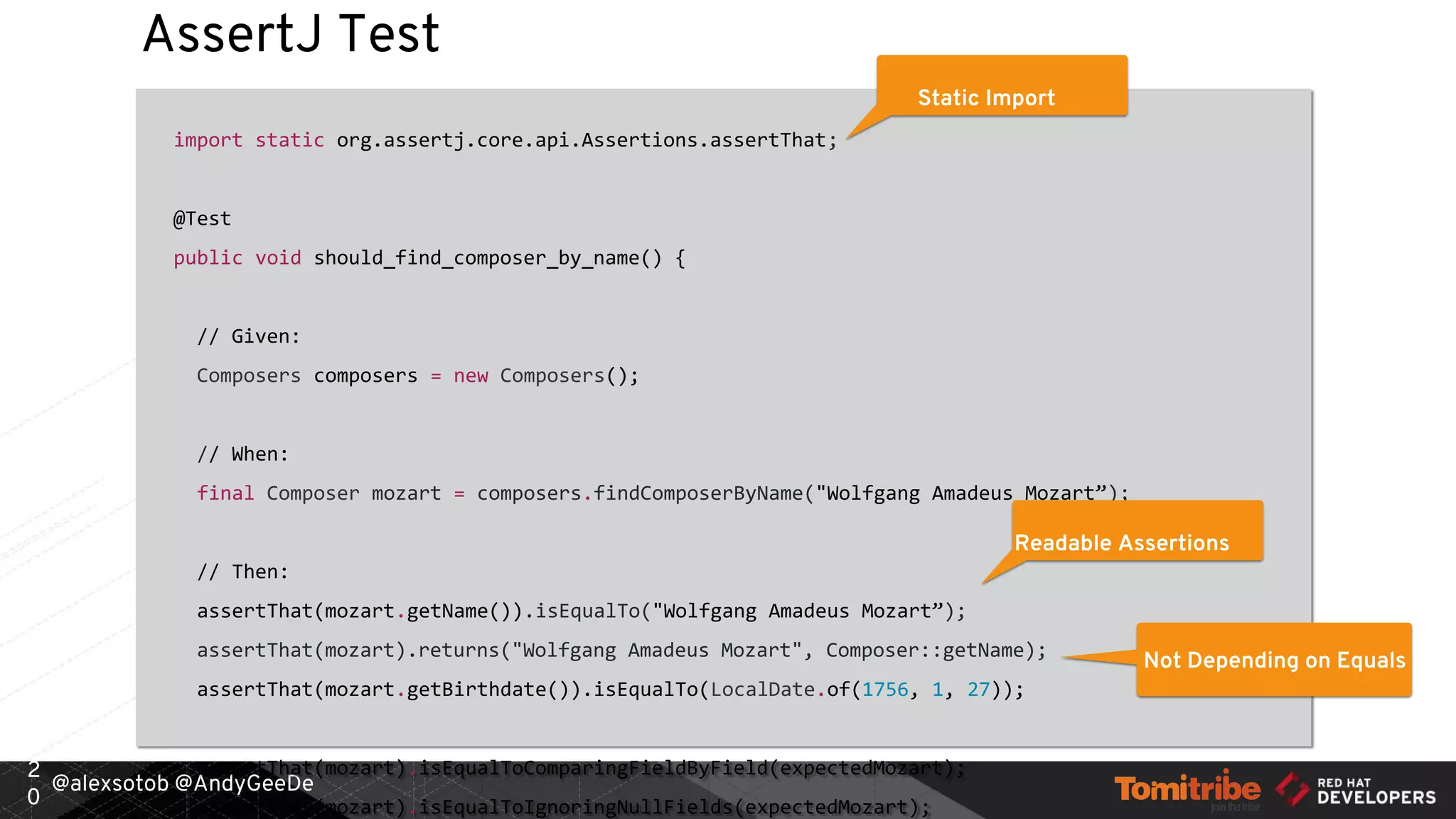 @alexsotob @AndyGeeDe
AssertJ Test
import static org.assertj.core.api.Assertions.assertThat;
@Test
public void should_find_composer_by_name() {
// Given:
Composers composers = new Composers();
// When:
final Composer mozart = composers.findComposerByName("Wolfgang Amadeus Mozart”);
// Then:
assertThat(mozart.getName()).isEqualTo("Wolfgang Amadeus Mozart”);
assertThat(mozart).returns("Wolfgang Amadeus Mozart", Composer::getName);
assertThat(mozart.getBirthdate()).isEqualTo(LocalDate.of(1756, 1, 27));
assertThat(mozart).isEqualToComparingFieldByField(expectedMozart);
assertThat(mozart).isEqualToIgnoringNullFields(expectedMozart);
2
0
Static Import
Readable Assertions
Not Depending on Equals
 