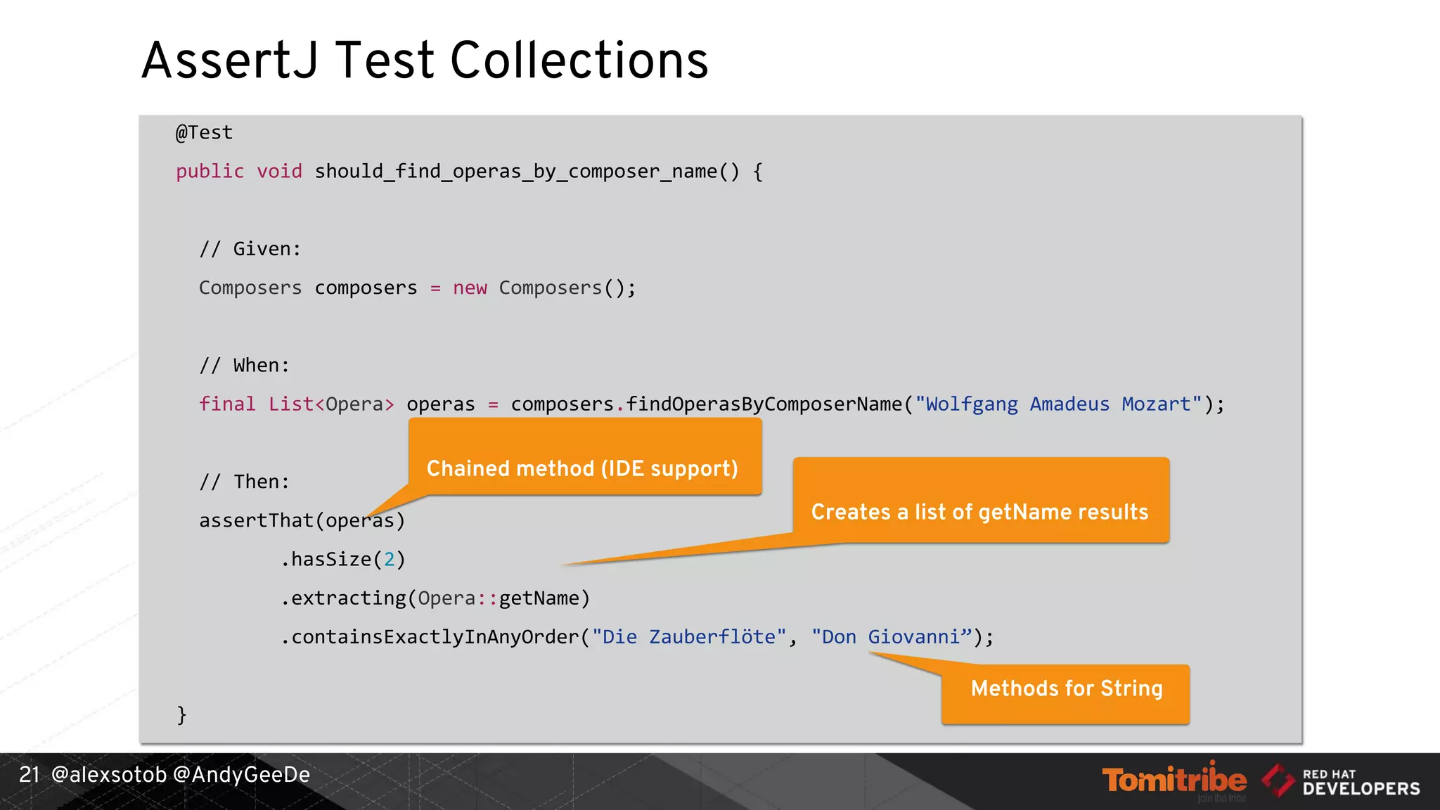 @alexsotob @AndyGeeDe
AssertJ Test Collections
@Test
public void should_find_operas_by_composer_name() {
// Given:
Composers composers = new Composers();
// When:
final List<Opera> operas = composers.findOperasByComposerName("Wolfgang Amadeus Mozart");
// Then:
assertThat(operas)
.hasSize(2)
.extracting(Opera::getName)
.containsExactlyInAnyOrder("Die Zauberflöte", "Don Giovanni”);
}
21
Chained method (IDE support)
Creates a list of getName results
Methods for String
 