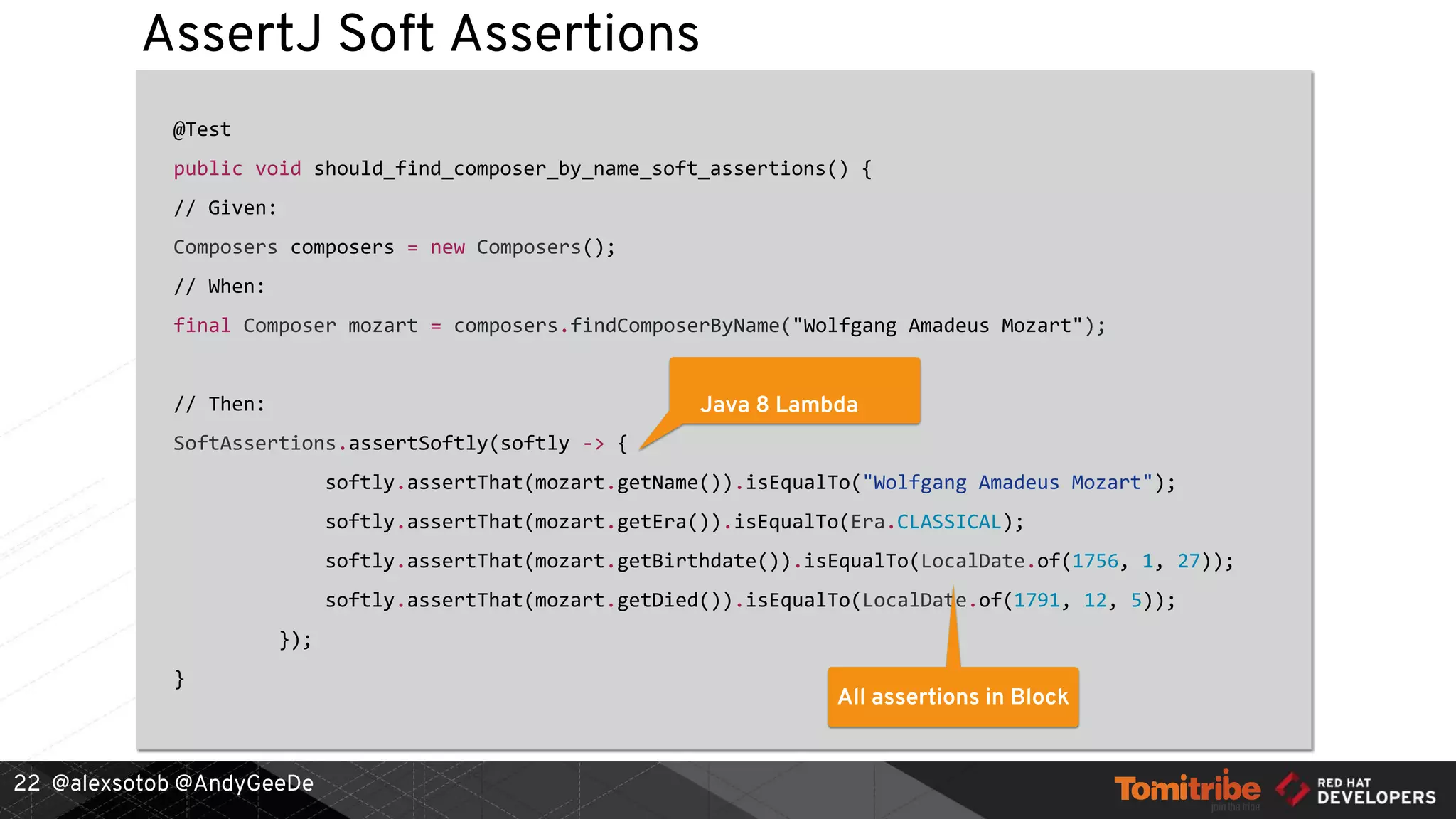 @alexsotob @AndyGeeDe
AssertJ Soft Assertions
@Test
public void should_find_composer_by_name_soft_assertions() {
// Given:
Composers composers = new Composers();
// When:
final Composer mozart = composers.findComposerByName("Wolfgang Amadeus Mozart");
// Then:
SoftAssertions.assertSoftly(softly -> {
softly.assertThat(mozart.getName()).isEqualTo("Wolfgang Amadeus Mozart");
softly.assertThat(mozart.getEra()).isEqualTo(Era.CLASSICAL);
softly.assertThat(mozart.getBirthdate()).isEqualTo(LocalDate.of(1756, 1, 27));
softly.assertThat(mozart.getDied()).isEqualTo(LocalDate.of(1791, 12, 5));
});
}
22
Java 8 Lambda
All assertions in Block
 
