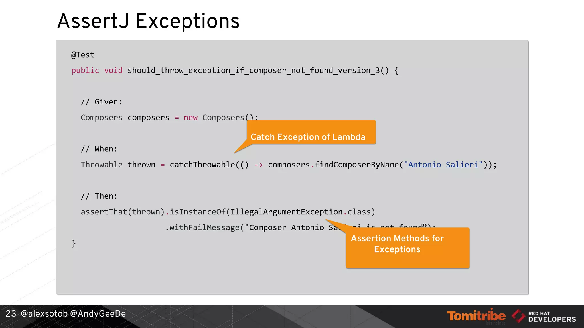 @alexsotob @AndyGeeDe
AssertJ Exceptions
@Test
public void should_throw_exception_if_composer_not_found_version_3() {
// Given:
Composers composers = new Composers();
// When:
Throwable thrown = catchThrowable(() -> composers.findComposerByName("Antonio Salieri"));
// Then:
assertThat(thrown).isInstanceOf(IllegalArgumentException.class)
.withFailMessage("Composer Antonio Salieri is not found”);
}
23
Catch Exception of Lambda
Assertion Methods for
Exceptions
 