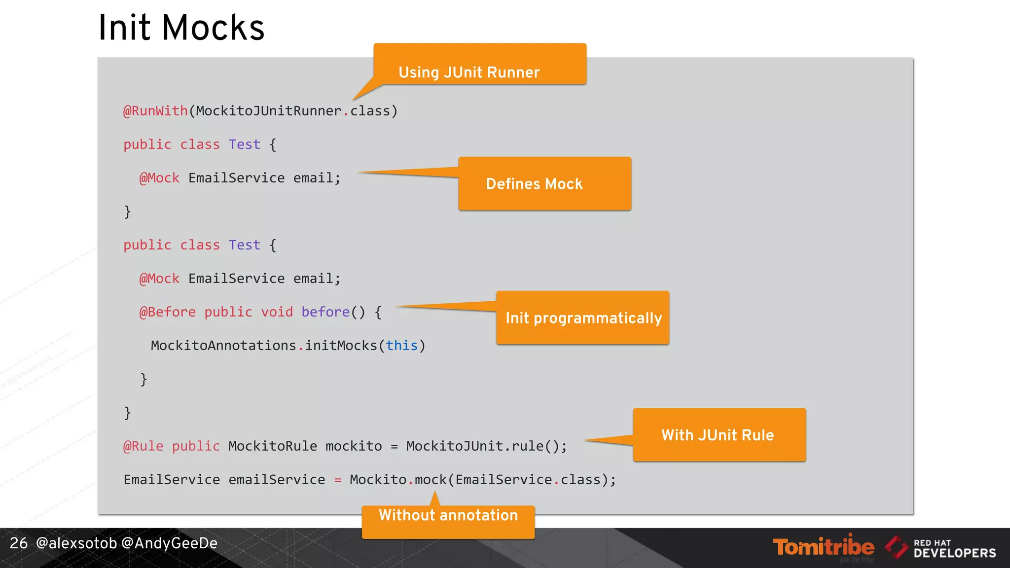 @alexsotob @AndyGeeDe
Init Mocks
@RunWith(MockitoJUnitRunner.class)
public class Test {
@Mock EmailService email;
}
public class Test {
@Mock EmailService email;
@Before public void before() {
MockitoAnnotations.initMocks(this)
}
}
@Rule public MockitoRule mockito = MockitoJUnit.rule();
EmailService emailService = Mockito.mock(EmailService.class);
26
Using JUnit Runner
Defines Mock
Init programmatically
Without annotation
With JUnit Rule
 