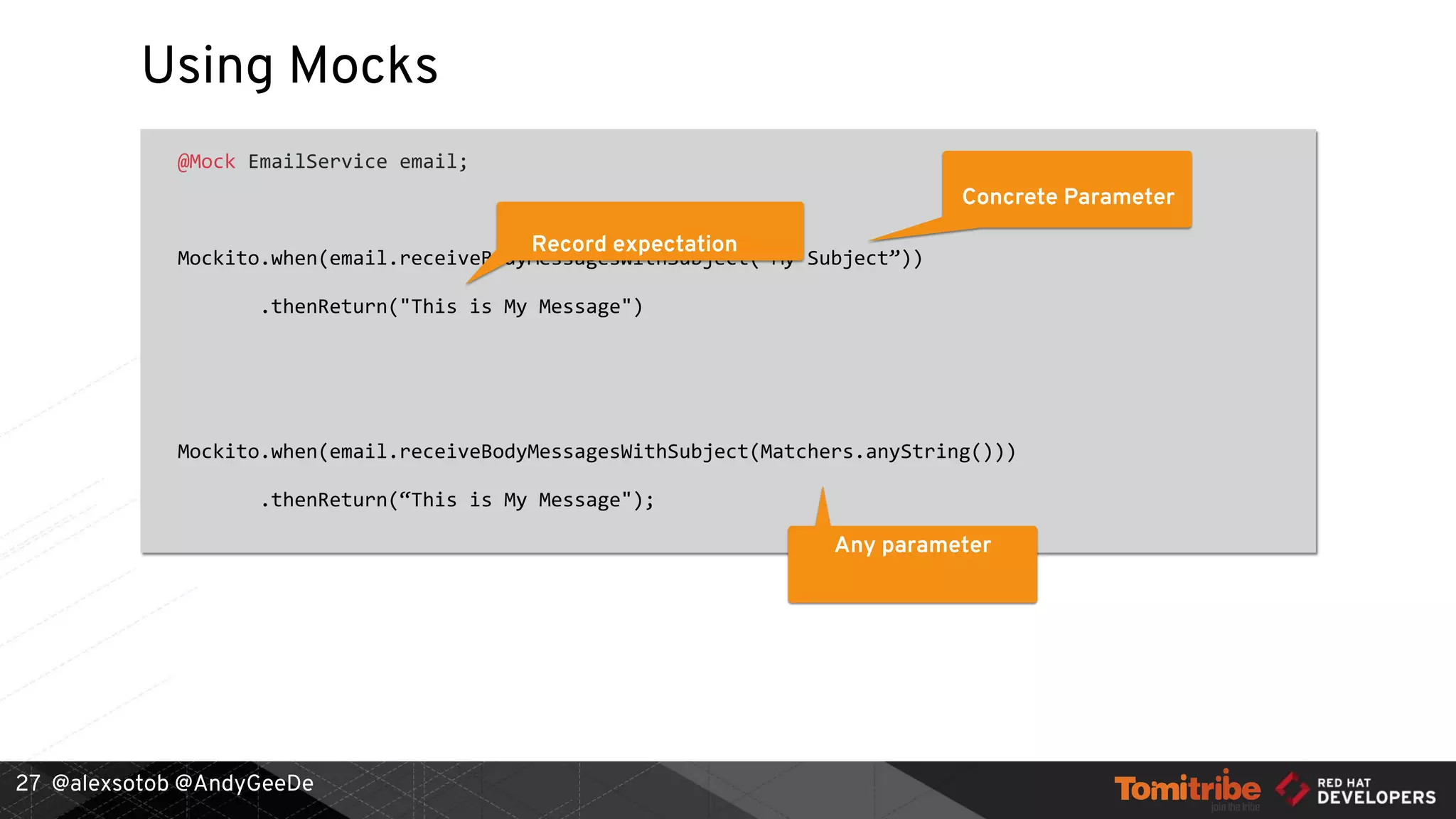 @alexsotob @AndyGeeDe
Using Mocks
@Mock EmailService email;
Mockito.when(email.receiveBodyMessagesWithSubject("My Subject”))
.thenReturn("This is My Message")
Mockito.when(email.receiveBodyMessagesWithSubject(Matchers.anyString()))
.thenReturn(“This is My Message");
27
Record expectation
Concrete Parameter
Any parameter
 