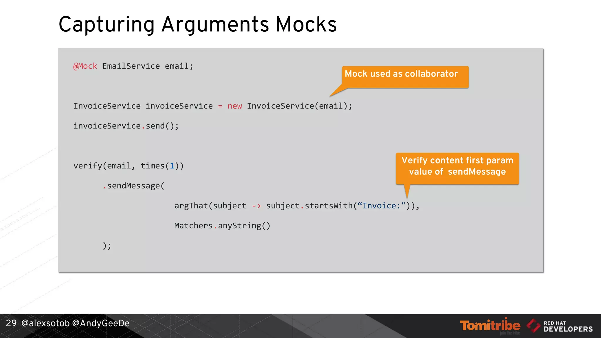 @alexsotob @AndyGeeDe
Capturing Arguments Mocks
@Mock EmailService email;
InvoiceService invoiceService = new InvoiceService(email);
invoiceService.send();
verify(email, times(1))
.sendMessage(
argThat(subject -> subject.startsWith(“Invoice:")),
Matchers.anyString()
);
29
Mock used as collaborator
Verify content first param
value of sendMessage
 