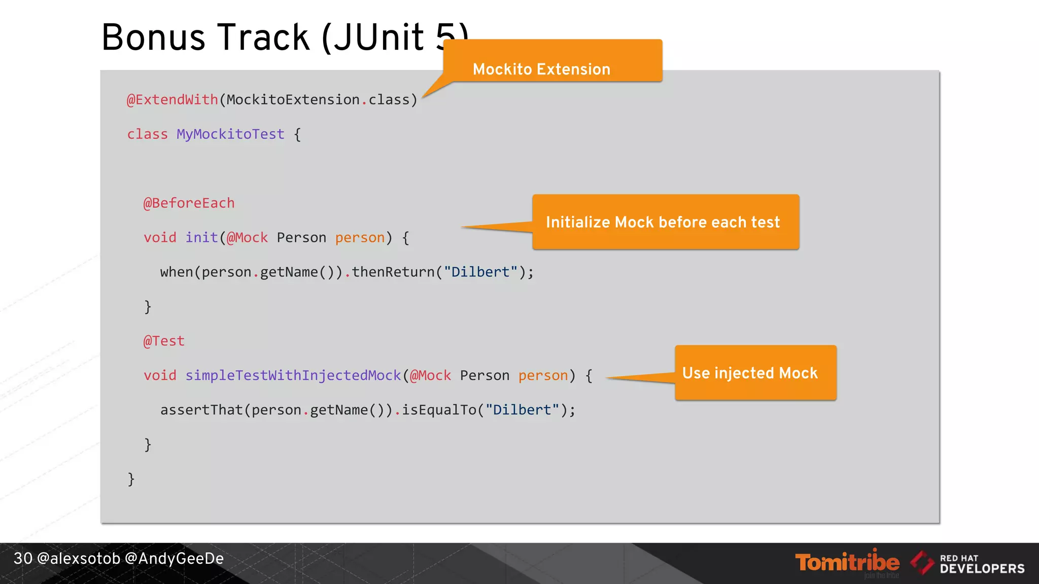 @alexsotob @AndyGeeDe
Bonus Track (JUnit 5)
@ExtendWith(MockitoExtension.class)
class MyMockitoTest {
@BeforeEach
void init(@Mock Person person) {
when(person.getName()).thenReturn("Dilbert");
}
@Test
void simpleTestWithInjectedMock(@Mock Person person) {
assertThat(person.getName()).isEqualTo("Dilbert");
}
}
30
Mockito Extension
Initialize Mock before each test
Use injected Mock
 