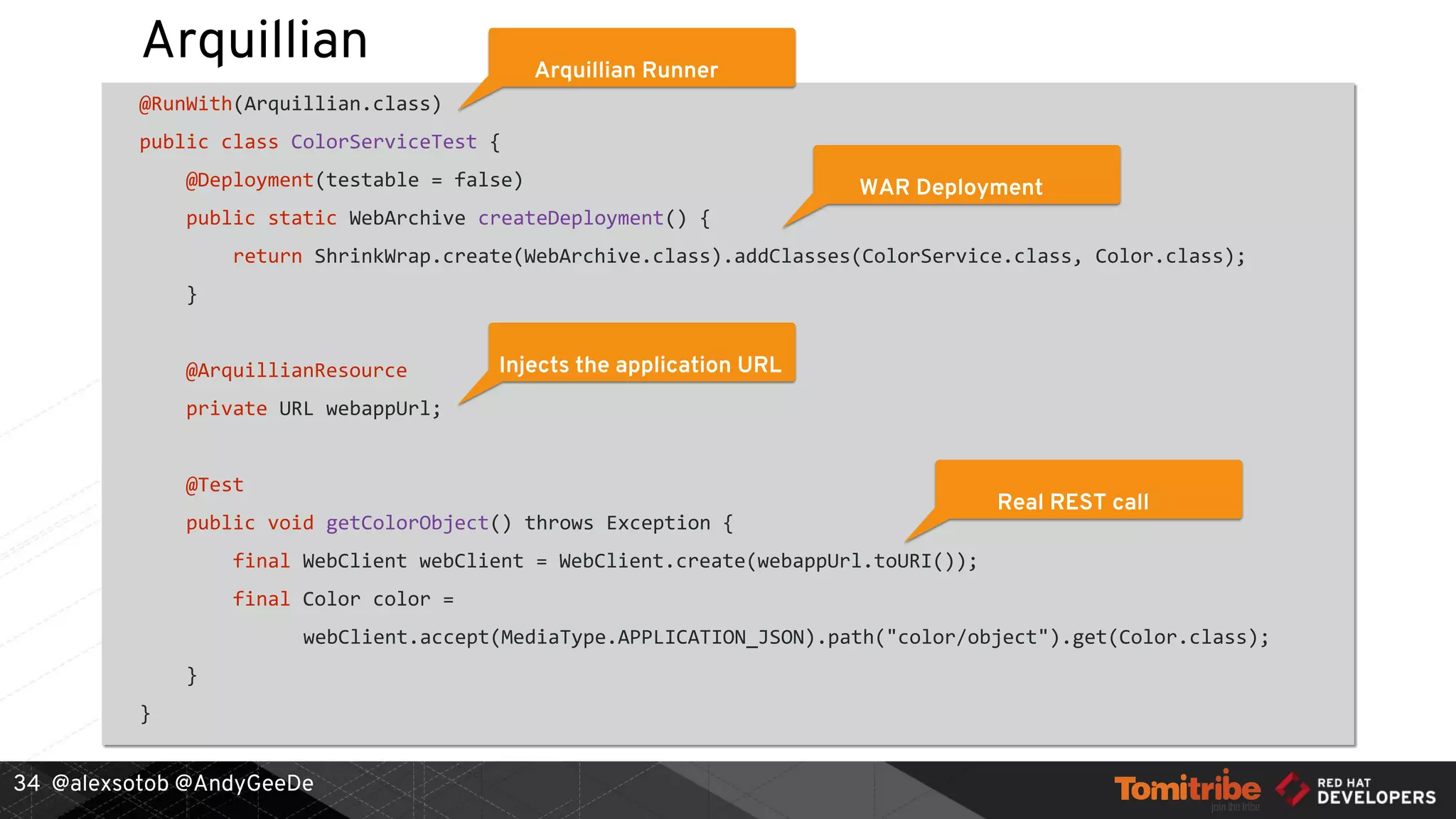 @alexsotob @AndyGeeDe
Arquillian
@RunWith(Arquillian.class)
public class ColorServiceTest {
@Deployment(testable = false)
public static WebArchive createDeployment() {
return ShrinkWrap.create(WebArchive.class).addClasses(ColorService.class, Color.class);
}
@ArquillianResource
private URL webappUrl;
@Test
public void getColorObject() throws Exception {
final WebClient webClient = WebClient.create(webappUrl.toURI());
final Color color =
webClient.accept(MediaType.APPLICATION_JSON).path("color/object").get(Color.class);
}
}
34
Arquillian Runner
WAR Deployment
Injects the application URL
Real REST call
 