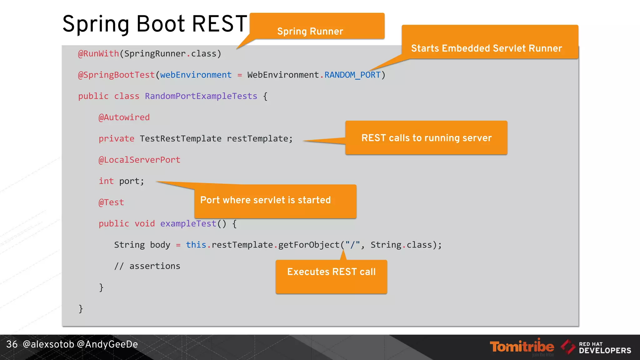 @alexsotob @AndyGeeDe
Spring Boot REST
@RunWith(SpringRunner.class)
@SpringBootTest(webEnvironment = WebEnvironment.RANDOM_PORT)
public class RandomPortExampleTests {
@Autowired
private TestRestTemplate restTemplate;
@LocalServerPort
int port;
@Test
public void exampleTest() {
String body = this.restTemplate.getForObject("/", String.class);
// assertions
}
}
36
Spring Runner
Starts Embedded Servlet Runner
REST calls to running server
Port where servlet is started
Executes REST call
 