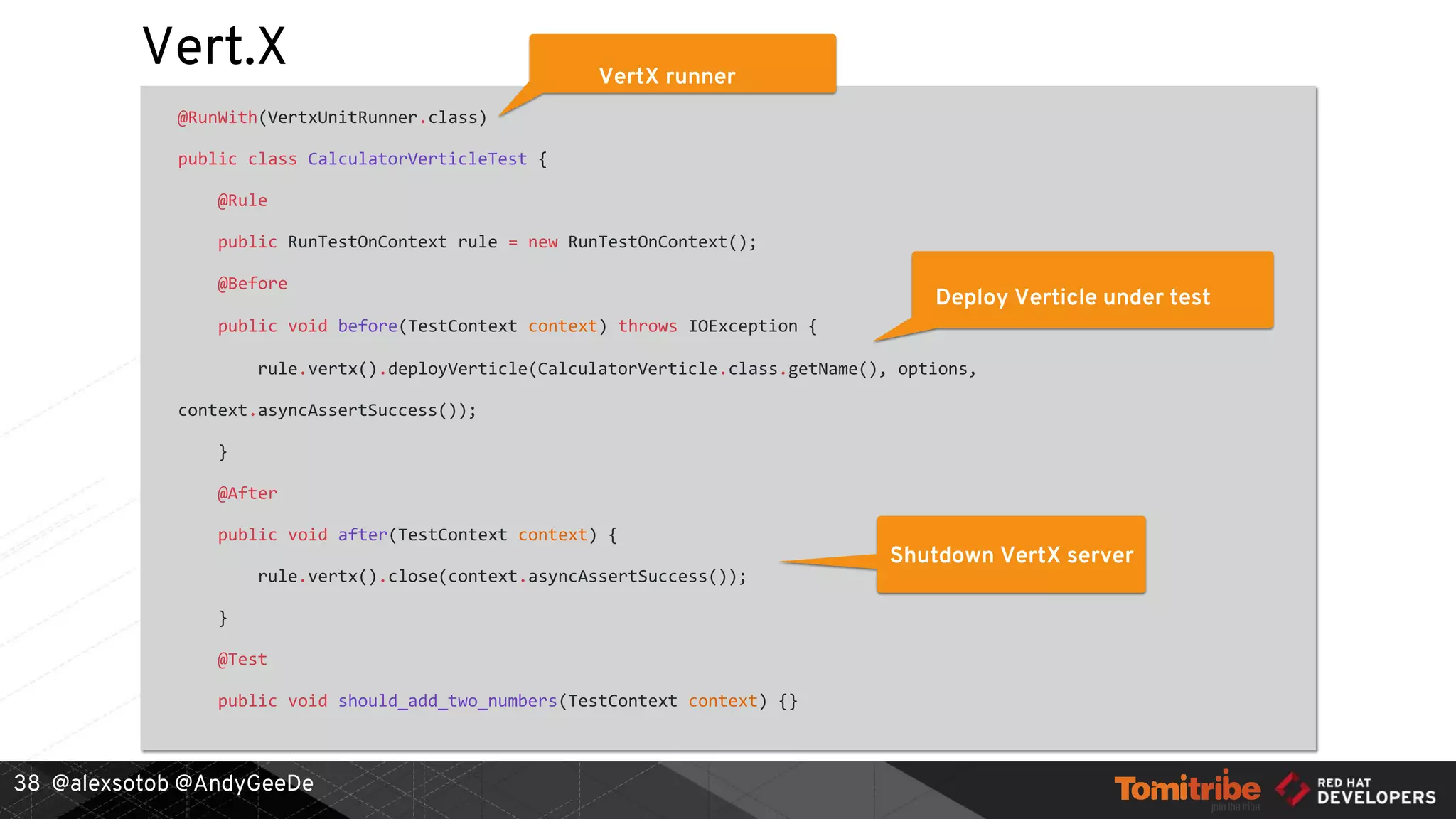 @alexsotob @AndyGeeDe
Vert.X
@RunWith(VertxUnitRunner.class)
public class CalculatorVerticleTest {
@Rule
public RunTestOnContext rule = new RunTestOnContext();
@Before
public void before(TestContext context) throws IOException {
rule.vertx().deployVerticle(CalculatorVerticle.class.getName(), options,
context.asyncAssertSuccess());
}
@After
public void after(TestContext context) {
rule.vertx().close(context.asyncAssertSuccess());
}
@Test
public void should_add_two_numbers(TestContext context) {}
38
VertX runner
Deploy Verticle under test
Shutdown VertX server
 