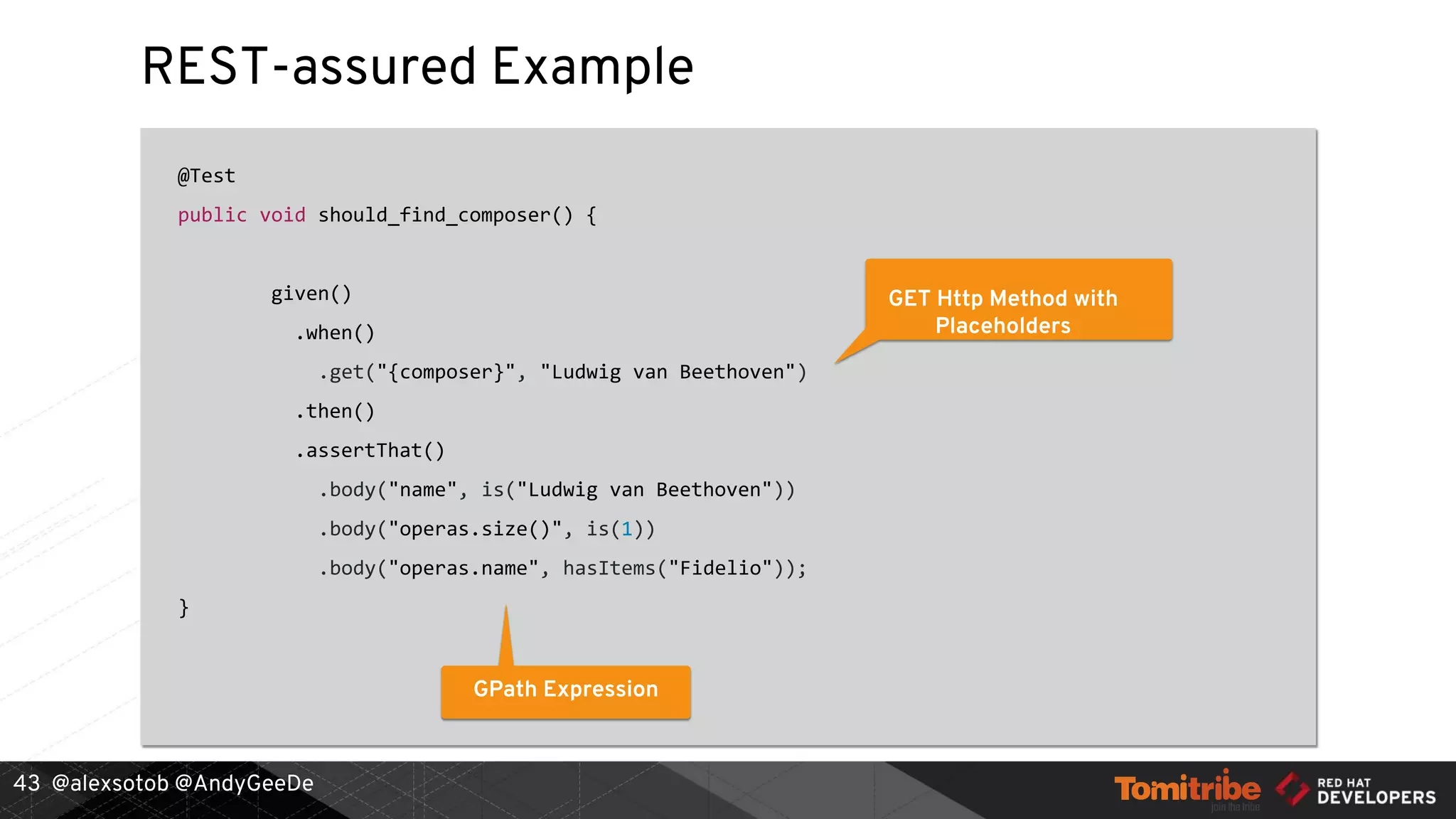 @alexsotob @AndyGeeDe
REST-assured Example
@Test
public void should_find_composer() {
given()
.when()
.get("{composer}", "Ludwig van Beethoven")
.then()
.assertThat()
.body("name", is("Ludwig van Beethoven"))
.body("operas.size()", is(1))
.body("operas.name", hasItems("Fidelio"));
}
43
GET Http Method with
Placeholders
GPath Expression
 